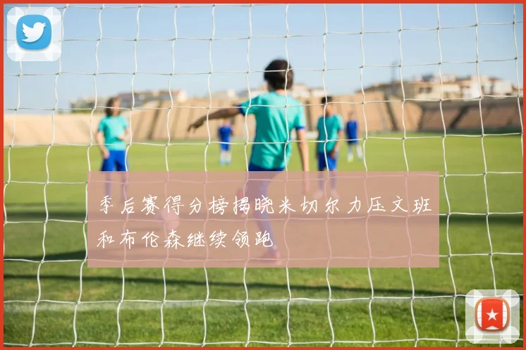 季后赛得分榜揭晓米切尔力压文班和布伦森继续领跑