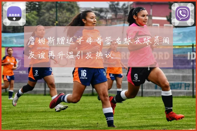 詹姆斯赠送字母哥签名球衣球员间友谊再升温引发热议