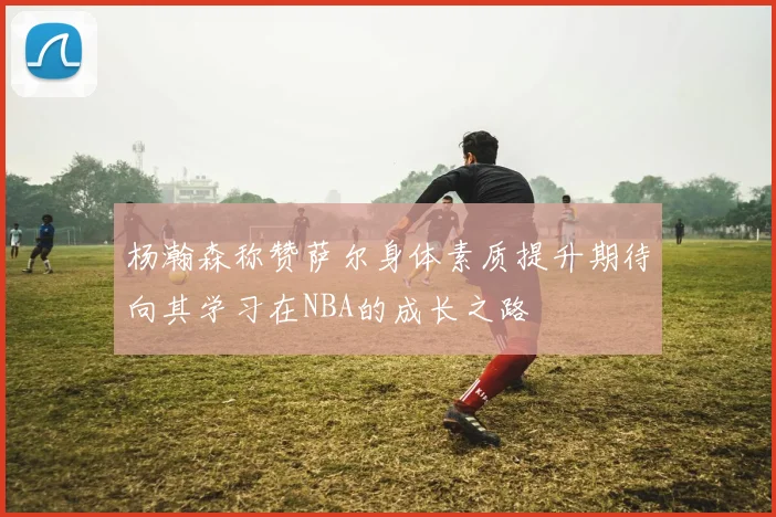 杨瀚森称赞萨尔身体素质提升期待向其学习在NBA的成长之路