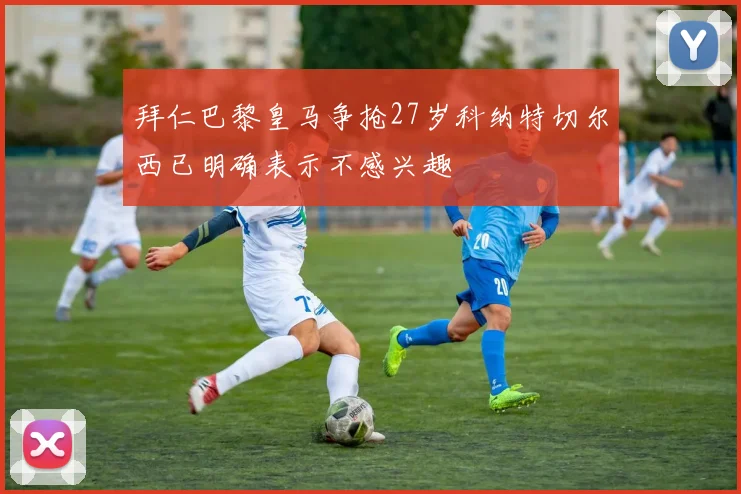 拜仁巴黎皇马争抢27岁科纳特切尔西已明确表示不感兴趣