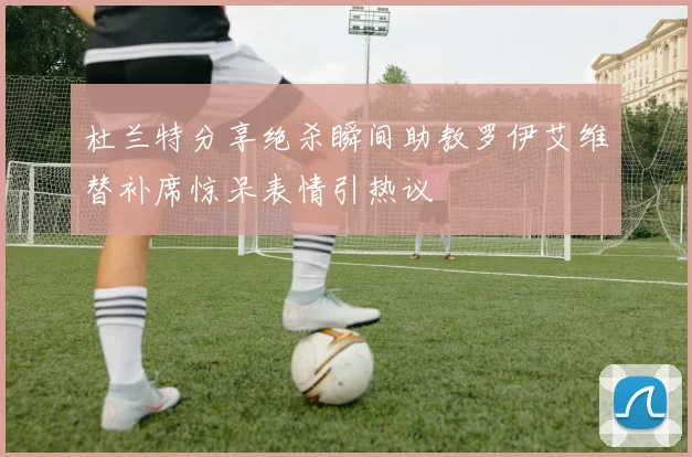杜兰特分享绝杀瞬间助教罗伊艾维替补席惊呆表情引热议