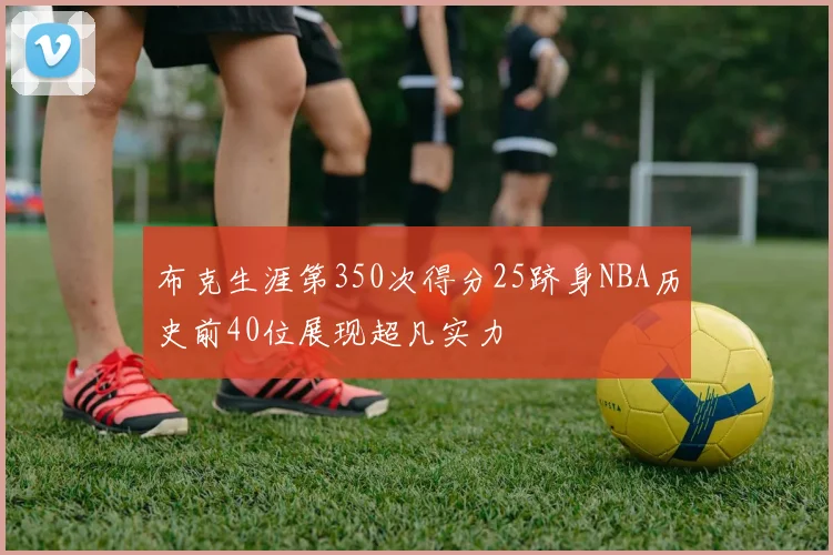 布克生涯第350次得分25跻身NBA历史前40位展现超凡实力