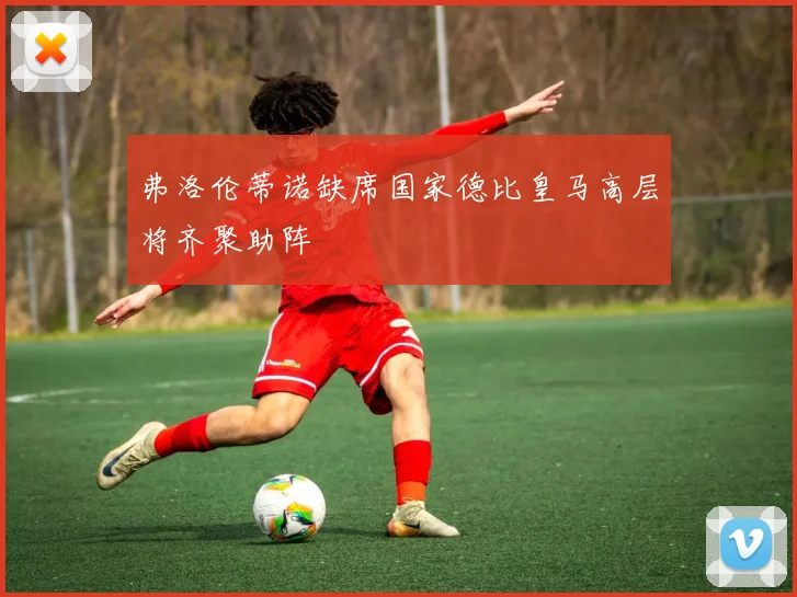 弗洛伦蒂诺缺席国家德比皇马高层将齐聚助阵