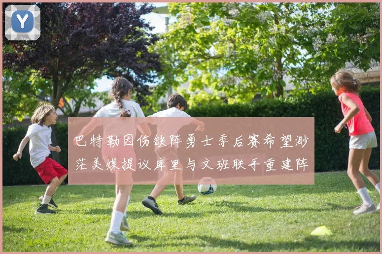 巴特勒因伤缺阵勇士季后赛希望渺茫美媒提议库里与文班联手重建阵容
