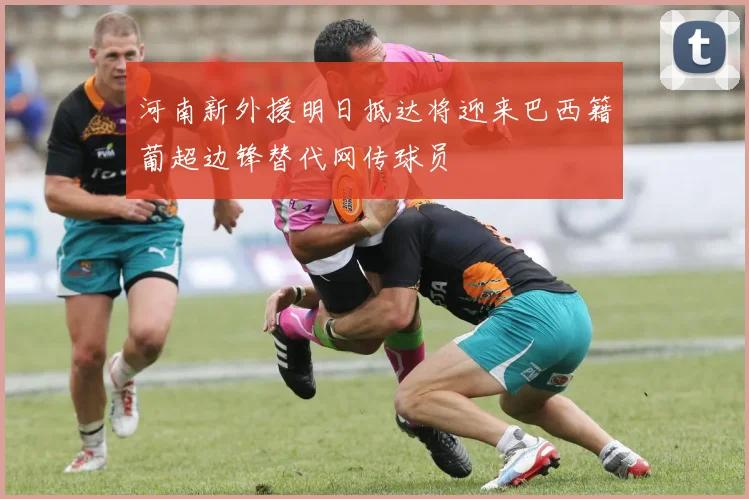 河南新外援明日抵达将迎来巴西籍葡超边锋替代网传球员