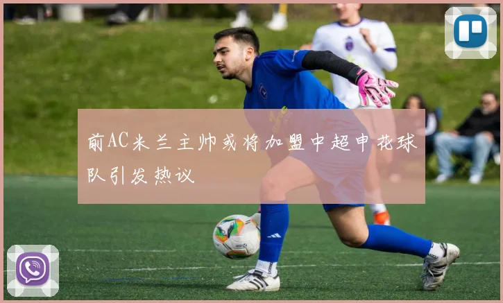 前AC米兰主帅或将加盟中超申花球队引发热议