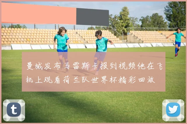 曼城发布马雷斯卡报到视频他在飞机上观看荷兰队世界杯精彩回放