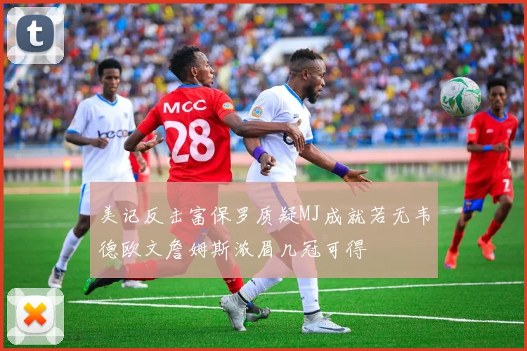 美记反击富保罗质疑MJ成就若无韦德欧文詹姆斯浓眉几冠可得