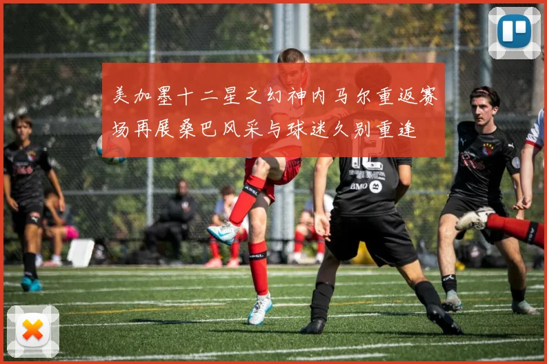 美加墨十二星之幻神内马尔重返赛场再展桑巴风采与球迷久别重逢